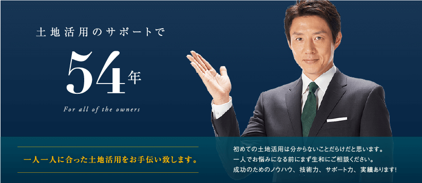 土地活用のサポートで創業51年─　一人一人に合った土地活用をお手伝い致します。初めての土地活用は分からないことだらけだと思います。一人でお悩みになる前にまず生和にご相談ください。成功のためのノウハウ、技術力、サポート力、実績あります！