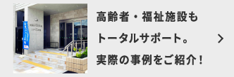 高齢者・福祉施設もトータルサポート。実際の事例をご紹介！